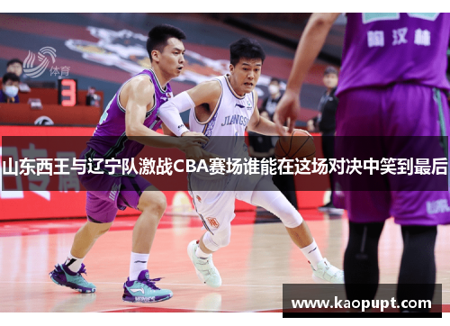 山东西王与辽宁队激战CBA赛场谁能在这场对决中笑到最后